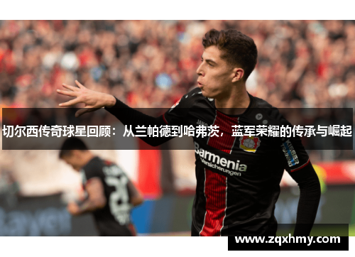 切尔西传奇球星回顾：从兰帕德到哈弗茨，蓝军荣耀的传承与崛起
