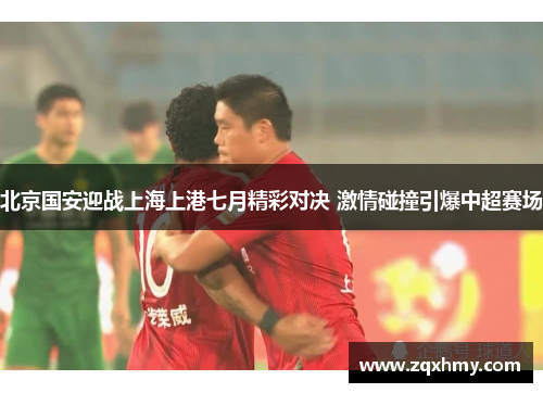 北京国安迎战上海上港七月精彩对决 激情碰撞引爆中超赛场