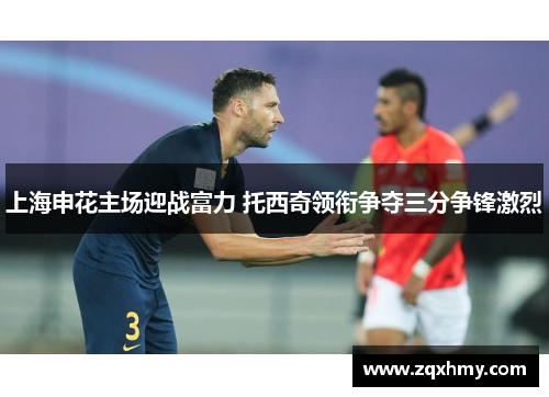 上海申花主场迎战富力 托西奇领衔争夺三分争锋激烈